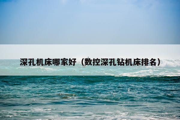 深孔机床哪家好（数控深孔钻机床排名）