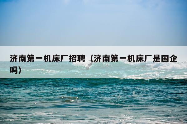 济南第一机床厂招聘（济南第一机床厂是国企吗）