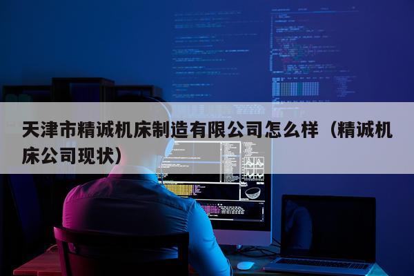 天津市精诚机床制造有限公司怎么样（精诚机床公司现状）
