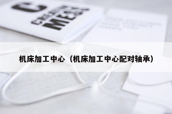 机床加工中心(机床加工中心配对轴承)