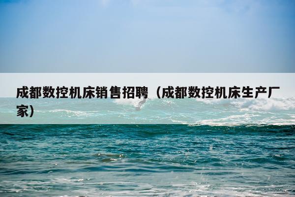 成都数控机床销售招聘（成都数控机床生产厂家）