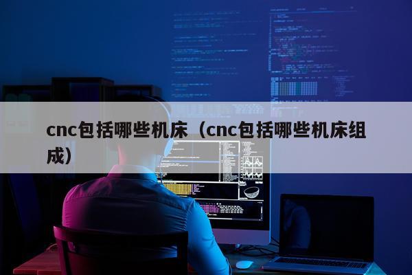 cnc包括哪些机床（cnc包括哪些机床组成）