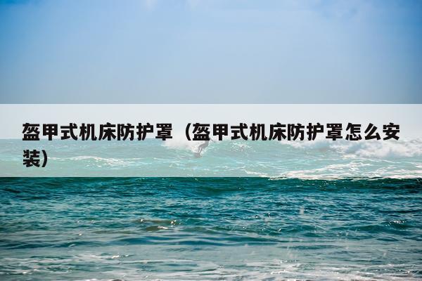 盔甲式机床防护罩(盔甲式机床防护罩怎么安装)
