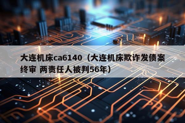 大连机床ca6140(大连机床欺诈发债案终审 两责任人被判56年)