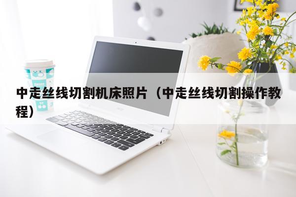 中走丝线切割机床照片（中走丝线切割操作教程）