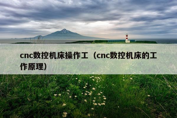 cnc数控机床操作工（cnc数控机床的工作原理）