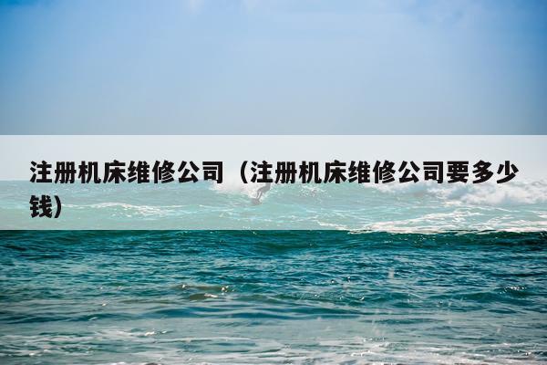 注册机床维修公司（注册机床维修公司要多少钱）