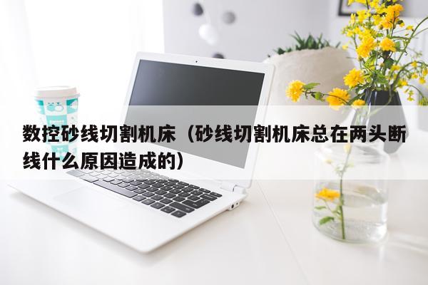 数控砂线切割机床（砂线切割机床总在两头断线什么原因造成的）