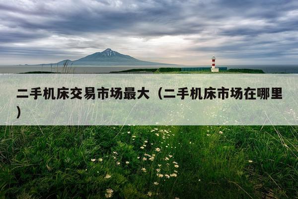 二手机床交易市场最大（二手机床市场在哪里）