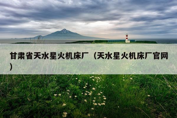 甘肃省天水星火机床厂（天水星火机床厂官网）