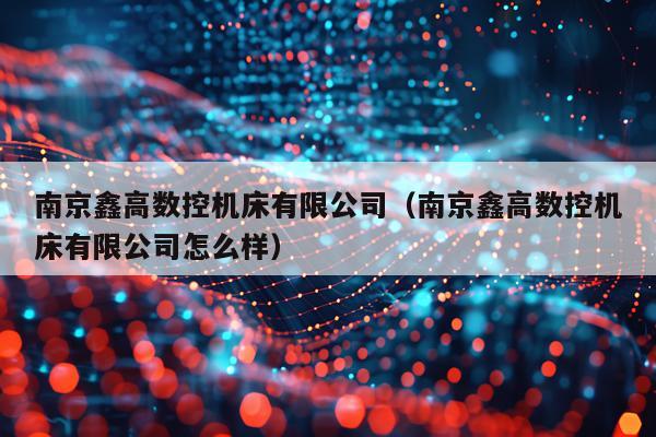 南京鑫高数控机床有限公司（南京鑫高数控机床有限公司怎么样）