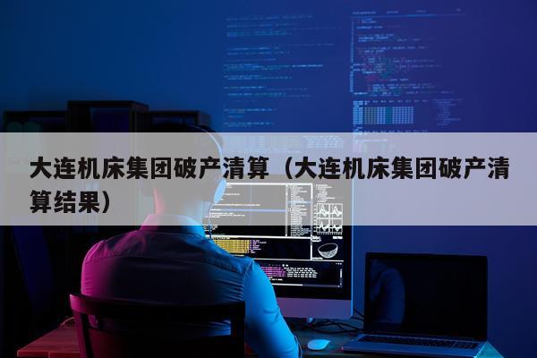 大连机床集团破产清算（大连机床集团破产清算结果）