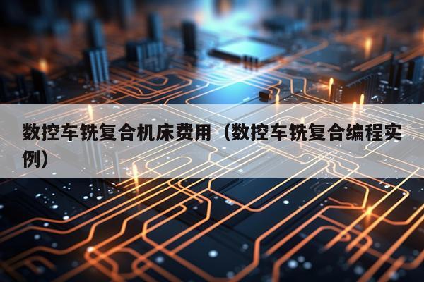 数控车铣复合机床费用（数控车铣复合编程实例）
