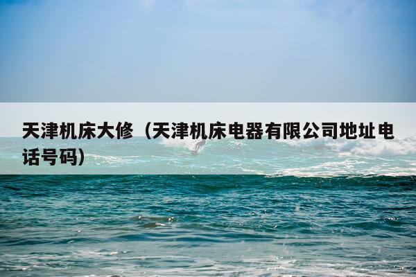 天津机床大修（天津机床电器有限公司地址电话号码）