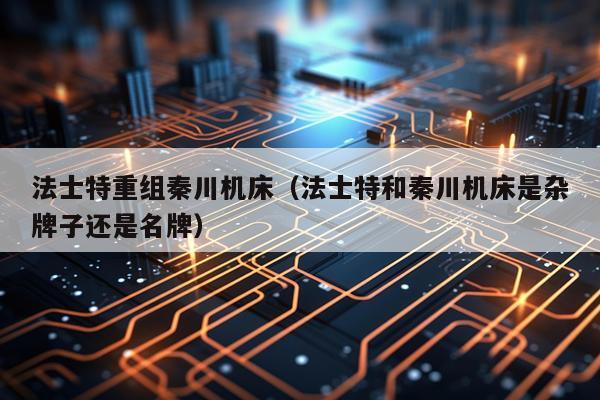 法士特重组秦川机床（法士特和秦川机床是杂牌子还是名牌）