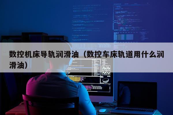 数控机床导轨润滑油(数控车床轨道用什么润滑油)