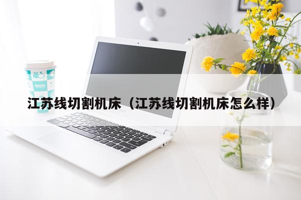 江苏线切割机床（江苏线切割机床怎么样）