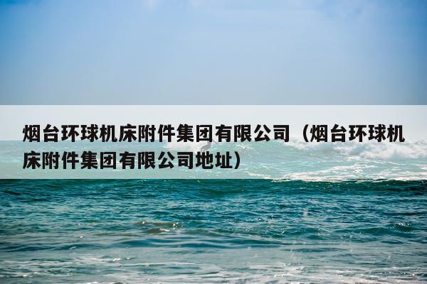 烟台环球机床附件集团有限公司（烟台环球机床附件集团有限公司地址）