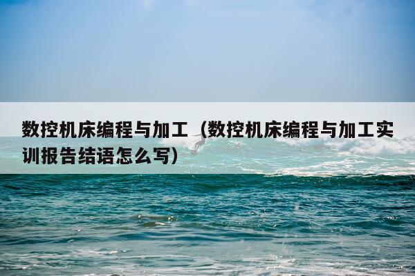 数控机床编程与加工（数控机床编程与加工实训报告结语怎么写）