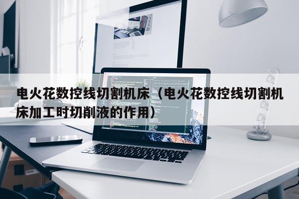 电火花数控线切割机床（电火花数控线切割机床加工时切削液的作用）