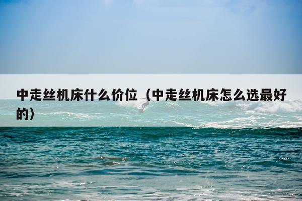 中走丝机床什么价位（中走丝机床怎么选最好的）