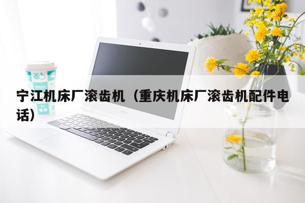 宁江机床厂滚齿机（重庆机床厂滚齿机配件电话）