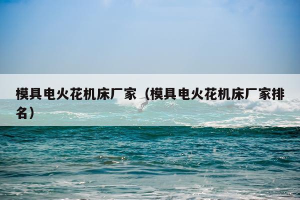 模具电火花机床厂家(模具电火花机床厂家排名)