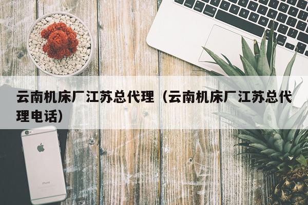 云南机床厂江苏总代理(云南机床厂江苏总代理电话)