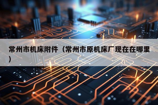 常州市机床附件(常州市原机床厂现在在哪里)