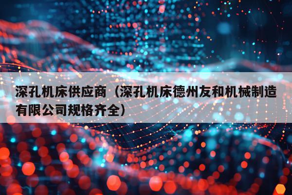 深孔机床供应商(深孔机床德州友和机械制造有限公司规格齐全)