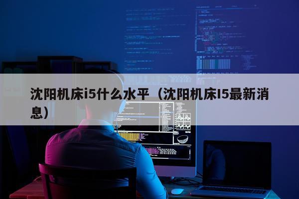 沈阳机床i5什么水平(沈阳机床I5最新消息)