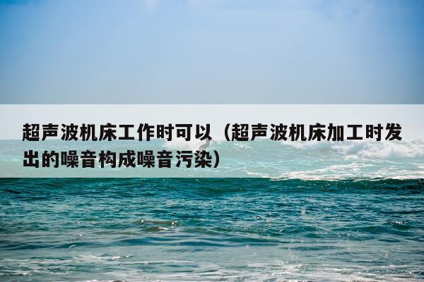 超声波机床工作时可以（超声波机床加工时发出的噪音构成噪音污染）