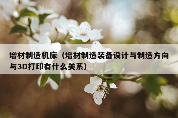 增材制造机床（增材制造装备设计与制造方向与3D打印有什么关系）
