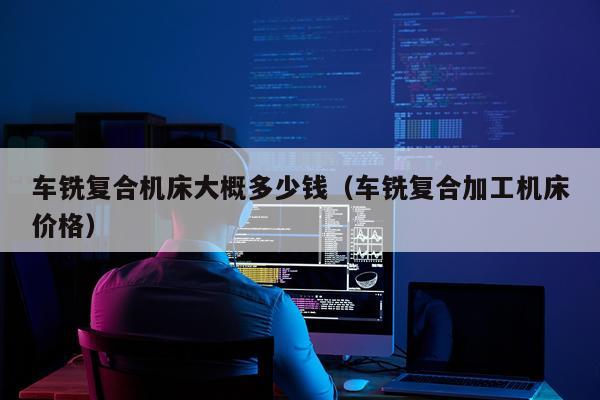车铣复合机床大概多少钱（车铣复合加工机床价格）