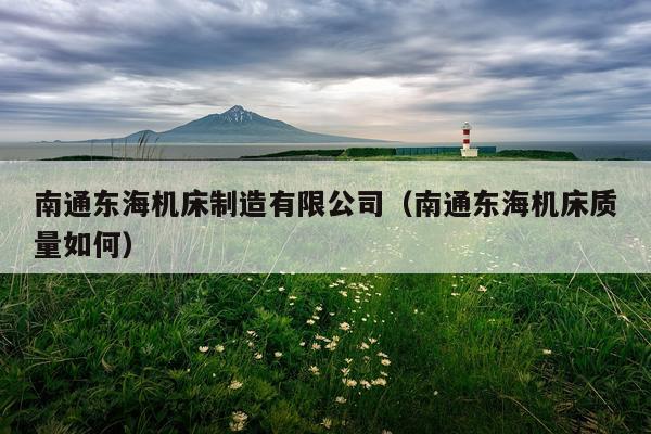南通东海机床制造有限公司（南通东海机床质量如何）