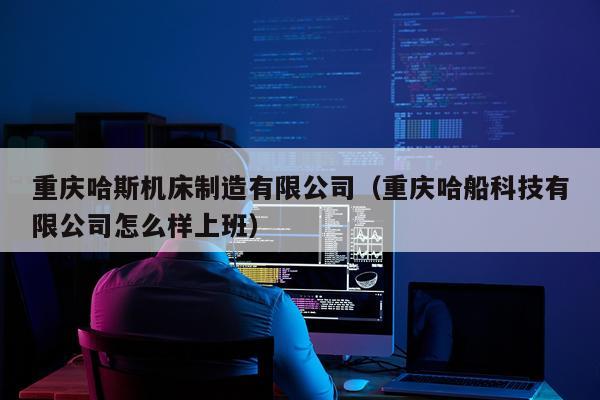 重庆哈斯机床制造有限公司（重庆哈船科技有限公司怎么样上班）