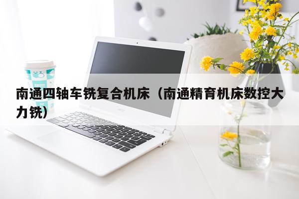 南通四轴车铣复合机床(南通精育机床数控大力铣)