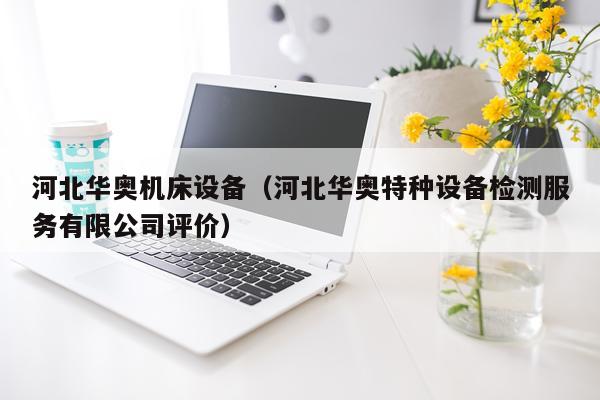 河北华奥机床设备(河北华奥特种设备检测服务有限公司评价)