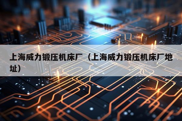 上海威力锻压机床厂(上海威力锻压机床厂地址)