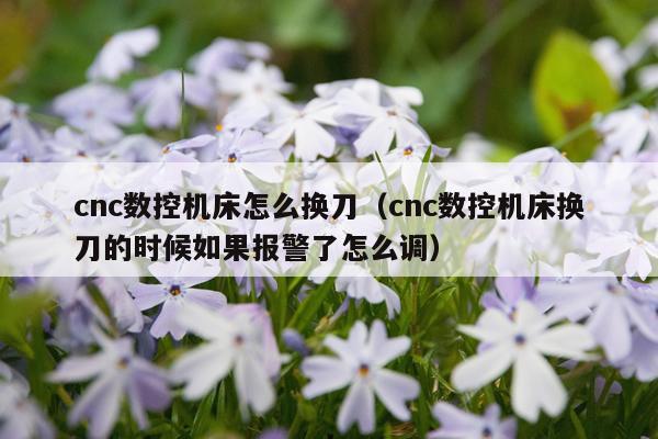 cnc数控机床怎么换刀（cnc数控机床换刀的时候如果报警了怎么调）