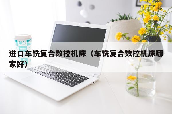 进口车铣复合数控机床(车铣复合数控机床哪家好)