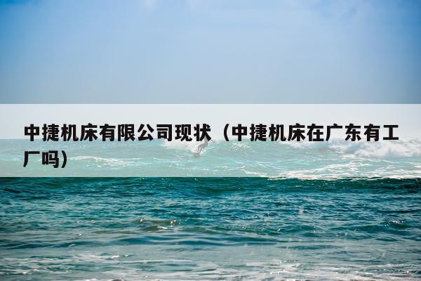 中捷机床有限公司现状(中捷机床在广东有工厂吗)