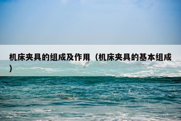 机床夹具的组成及作用(机床夹具的基本组成)