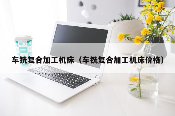 车铣复合加工机床（车铣复合加工机床价格）