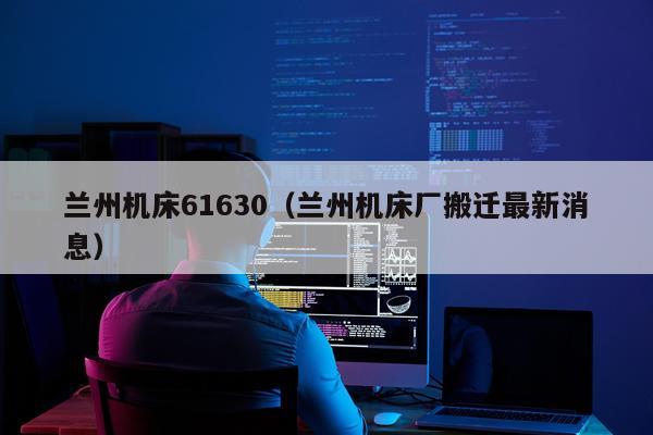 兰州机床61630（兰州机床厂搬迁最新消息）