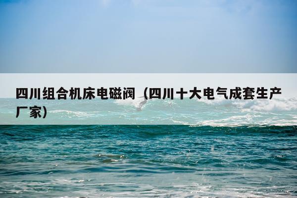 四川组合机床电磁阀(四川十大电气成套生产厂家)