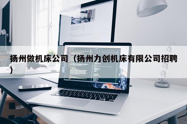 扬州做机床公司（扬州力创机床有限公司招聘）