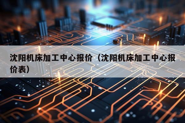 沈阳机床加工中心报价（沈阳机床加工中心报价表）