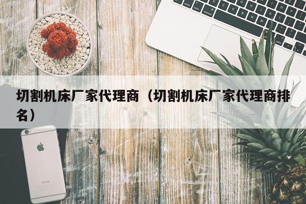 切割机床厂家代理商(切割机床厂家代理商排名)