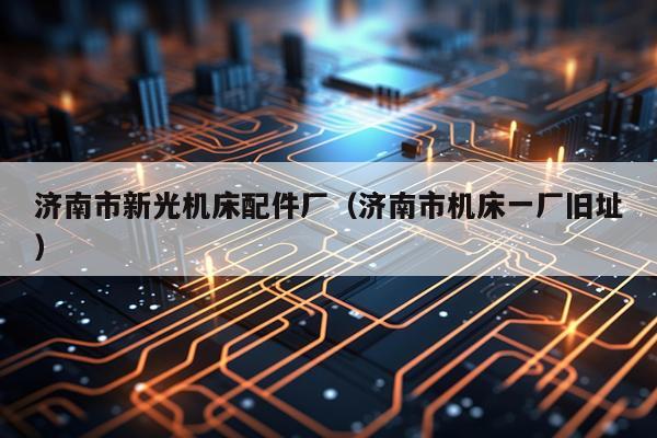 济南市新光机床配件厂(济南市机床一厂旧址)